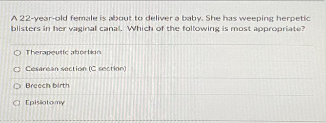 A 22-year-old female is about to deliver a baby. She has weeping herpetic
blisters in her vaginal canal. Which of the following is most appropriate?
O Therapeutic abortion
O Cesarean section (C section)
O Breech birth
O Episiotomy
