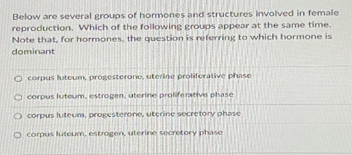Below are several groups of hormones and structures involved in female
reproduction. Which of the following groups appear at the same time.
Note that, for hormones, the question is referring to which hormone is
dominant
O corpus lutcum, progesterone, uterine proliferative phase
O corpus luteum, estrogen, uterine proliferative phase
O corpus luteum, progesterone, uterine secretory phase
O corpus luteum, estrogen, uterine secretory phase
