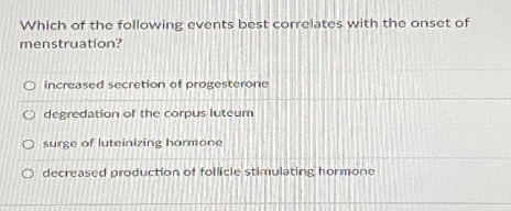 Which of the following events best correlates with the onset of
menstruation?
O increased secretion of progesterone
O degredation of the corpus luteum
O surge of luteinizing hormone
O decreased production of follicle stimulating hormone
