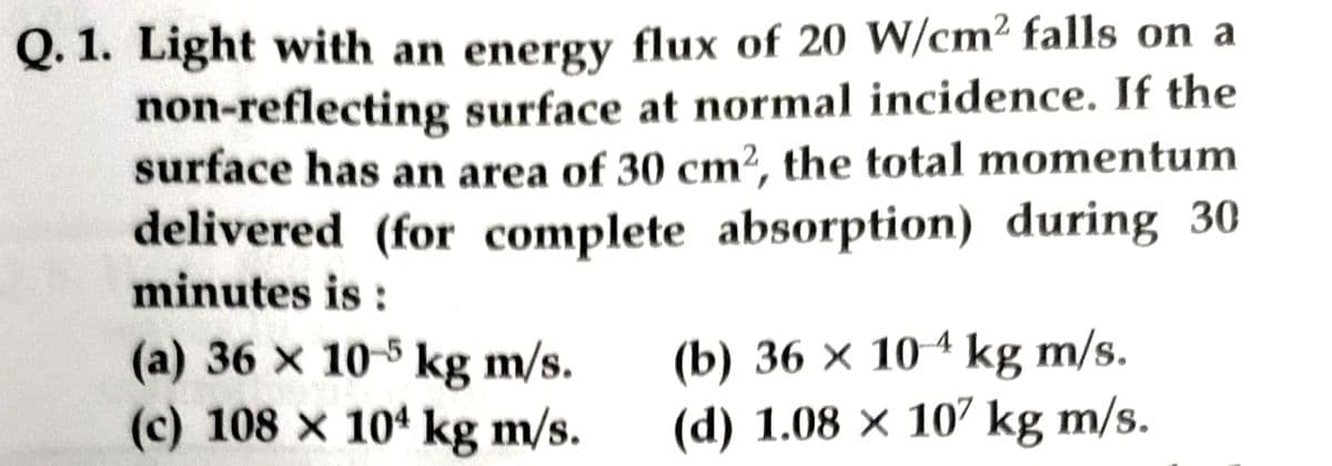Q. 1. Light with an energy flux of 20 W/cm2 falls on a
non-reflecting surface at normal incidence. If the
surface has an area of 30 cm², the total momentum
delivered (for complete absorption) during 30
minutes is:
(a) 36 x 10-5 kg m/s.
(c) 108 x 104 kg m/s.
(b) 36 x 104 kg m/s.
(d) 1.08 x 107 kg m/s.