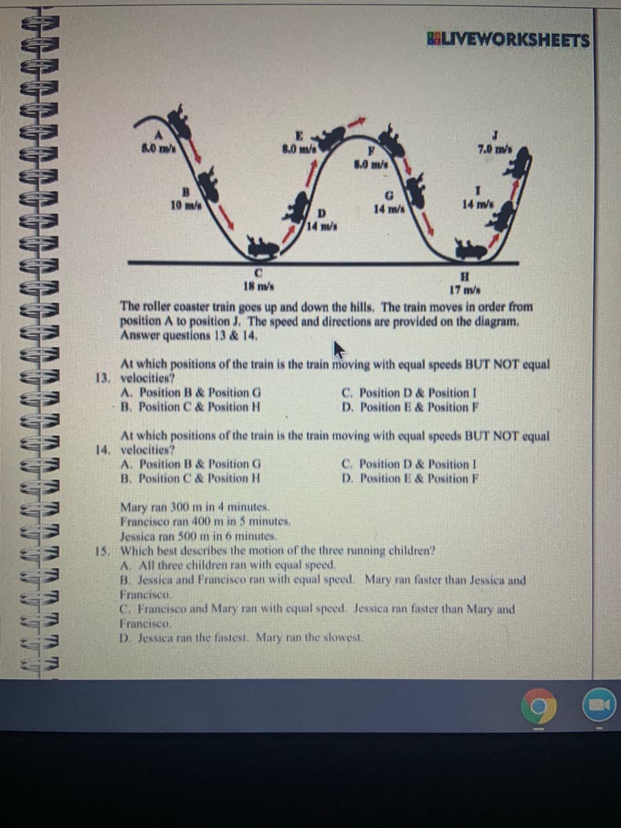 BALIVEWORKSHEETS
8.0 ms
8.0 m/s
7.0 m/s
8.0 m/s
10 m/s
G
14 m/s
14 m/s
D
14m/s
18 m/s
17 m/s
The roller coaster train goes up and down the hills. The train moves in order from
position A to position J. The speed and directions are provided on the diagram.
Answer questions 13 & 14.
At which positions of the train is the train moving with equal speeds BUT NOT equal
13. velocities?
A. Position B & Position G
B. Position C & Position H
C. Position D & Position I
D. Position E & Position F
At which positions of the train is the train moving with equal speeds BUT NOT equal
14. velocities?
A. Position B & Position G
B. Position C & Position H
C. Position D & Position I
D. Position E & Position F
Mary ran 300 m in 4 minutes.
Francisco ran 400 m in 5 minutes.
Jessica ran 500 m in 6 minutes.
15. Which best describes the motion of the three running children?
A. All three children ran with equal speed.
B. Jessica and Francisco ran with equal speed. Mary ran faster than Jessica and
Francisco.
C. Francisco and Mary ran with equal speed. Jessica ran faster than Mary and
Francisco.
D. Jessica ran the fastest. Mary ran the slowesI
TATA
