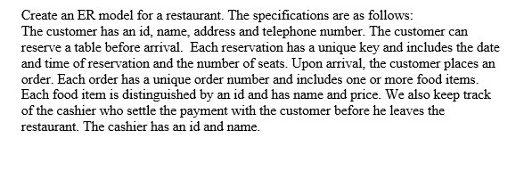 Create an ER model for a restaurant. The specifications are as follows:
The customer has an id, name, address and telephone number. The customer can
reserve a table before arrival. Each reservation has a unique key and includes the date
and time of reservation and the number of seats. Upon arrival, the customer places an
order. Each order has a unique order number and includes one or more food items.
Each food item is distinguished by an id and has name and price. We also keep track
of the cashier who settle the payment with the customer before he leaves the
restaurant. The cashier has an id and name.
