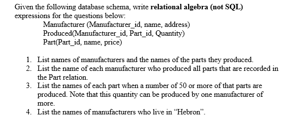 Given the following database schema, write relational algebra (not SQL)
expressions for the questions below:
Manufacturer (Manufacturer_id, name, address)
Produced(Manufacturer_id, Part_id, Quantity)
Part(Part_id, name, price)
1. List names of manufacturers and the names of the parts they produced.
2. List the name of each manufacturer who produced all parts that are recorded in
the Part relation.
3. List the names of each part when a number of 50 or more of that parts are
produced. Note that this quantity can be produced by one manufacturer of
more.
4. List the names of manufacturers who live in "Hebron".
