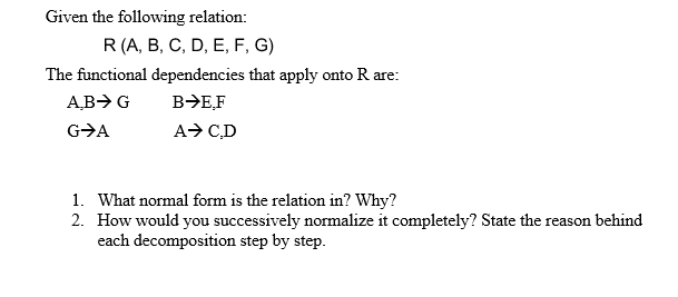 Given the following relation:
R(A, B, C, D, E, F, G)
The functional dependencies that apply onto R are:
AB> G
B>E,F
G>A
A> CD
1. What normal form is the relation in? Why?
2. How would you successively normalize it completely? State the reason behind
each decomposition step by step.
