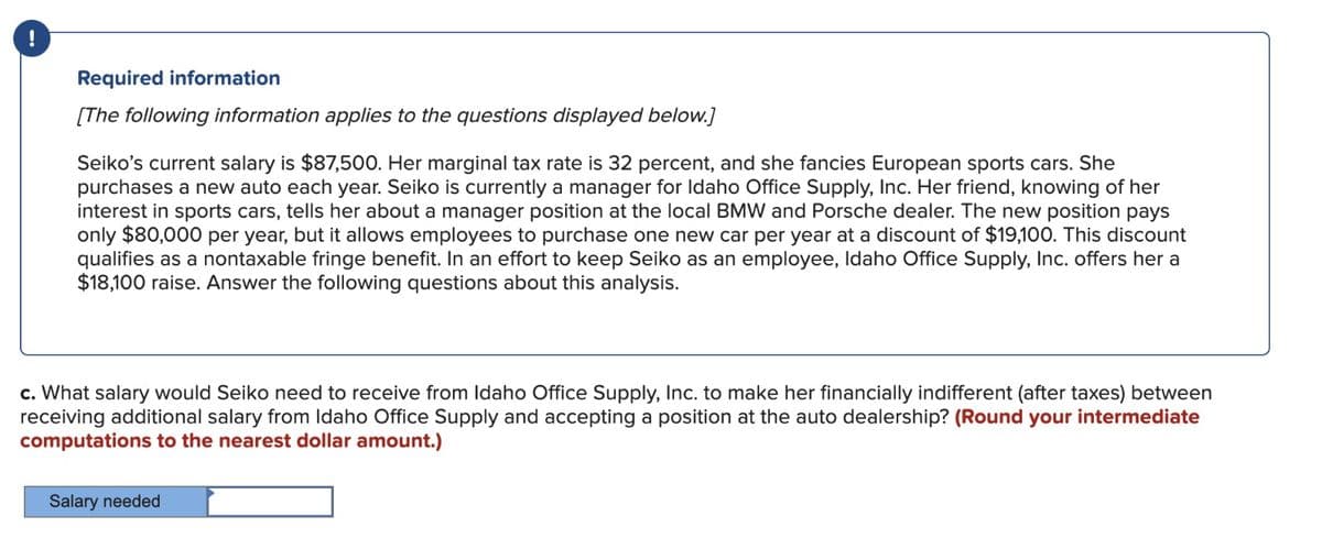 !
Required information
[The following information applies to the questions displayed below.]
Seiko's current salary is $87,500. Her marginal tax rate is 32 percent, and she fancies European sports cars. She
purchases a new auto each year. Seiko is currently a manager for Idaho Office Supply, Inc. Her friend, knowing of her
interest in sports cars, tells her about a manager position at the local BMW and Porsche dealer. The new position pays
only $80,000 per year, but it allows employees to purchase one new car per year at a discount of $19,100. This discount
qualifies as a nontaxable fringe benefit. In an effort to keep Seiko as an employee, Idaho Office Supply, Inc. offers her a
$18,100 raise. Answer the following questions about this analysis.
c. What salary would Seiko need to receive from Idaho Office Supply, Inc. to make her financially indifferent (after taxes) between
receiving additional salary from Idaho Office Supply and accepting a position at the auto dealership? (Round your intermediate
computations to the nearest dollar amount.)
Salary needed