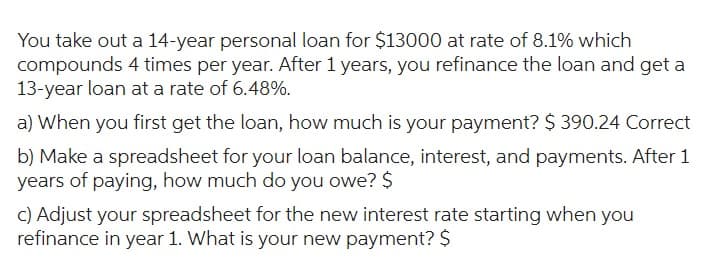You take out a 14-year personal loan for $13000 at rate of 8.1% which
compounds 4 times per year. After 1 years, you refinance the loan and get a
13-year loan at a rate of 6.48%.
a) When you first get the loan, how much is your payment? $ 390.24 Correct
b) Make a spreadsheet for your loan balance, interest, and payments. After 1
years of paying, how much do you owe? $
c) Adjust your spreadsheet for the new interest rate starting when you
refinance in year 1. What is your new payment? $