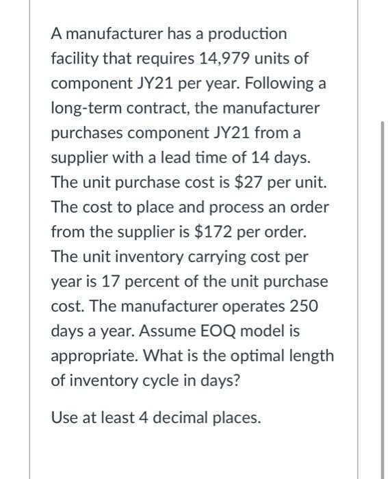 A manufacturer has a production
facility that requires 14,979 units of
component JY21 per year. Following a
long-term contract, the manufacturer
purchases component JY21 from a
supplier with a lead time of 14 days.
The unit purchase cost is $27 per unit.
The cost to place and process an order
from the supplier is $172 per order.
The unit inventory carrying cost per
year is 17 percent of the unit purchase
cost. The manufacturer operates 250
days a year. Assume EOQ model is
appropriate. What is the optimal length
of inventory cycle in days?
Use at least 4 decimal places.