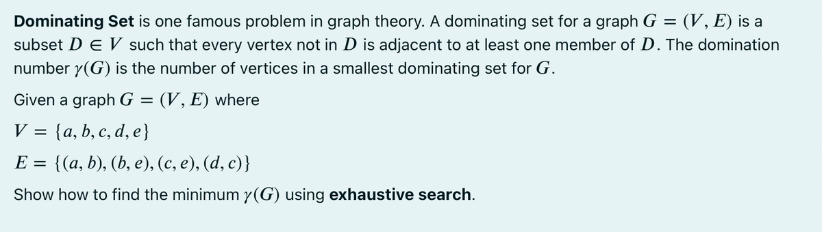 Dominating Set is one famous problem in graph theory. A dominating set for a graph G
subset D E such that every vertex not in D is adjacent to at least one member of D. The domination
number y(G) is the number of vertices in a smallest dominating set for G.
(V, E) is a
Given a graph G = (V, E) where
V
{a, b, c, d, e}
E = {(a, b), (b, e), (c, e), (d, c)}
Show how to find the minimum y(G) using exhaustive search.
