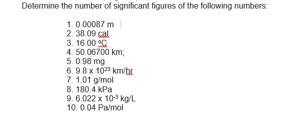 Determine the number of significant figures of the following numbers:
1. 0.00087 m
2. 38.09 cal
3. 16.00 °C
4. 50.06700 km;
5. 0.98 mg
6. 9.8 x 1023 km/hr
7. 1.01 g/mol
8. 180.4 kPa
9. 6.022 x 10-3 kg/L
10. 0.04 Pa/mol
