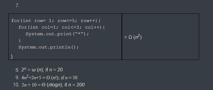 7.
for (int row= 1; row<=5; row++) {
for (int col=1; col<=3; col++) {
System.out.print ("*");
= 0 (n?)
}
System.out.println();
}
8. 2n = w (n); if n = 20
9. 6n2+2n+5 = 0 (n!); if n= 50
10. 2n+ 10 = 0 (nlogn); if n = 200
