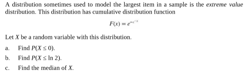 A distribution sometimes used to model the largest item in a sample is the extreme value
distribution. This distribution has cumulative distribution function
F(x) = e*
Let X be a random variable with this distribution.
Find P(X < 0).
b.
a.
Find P(X < In 2).
Find the median of X.
C.
