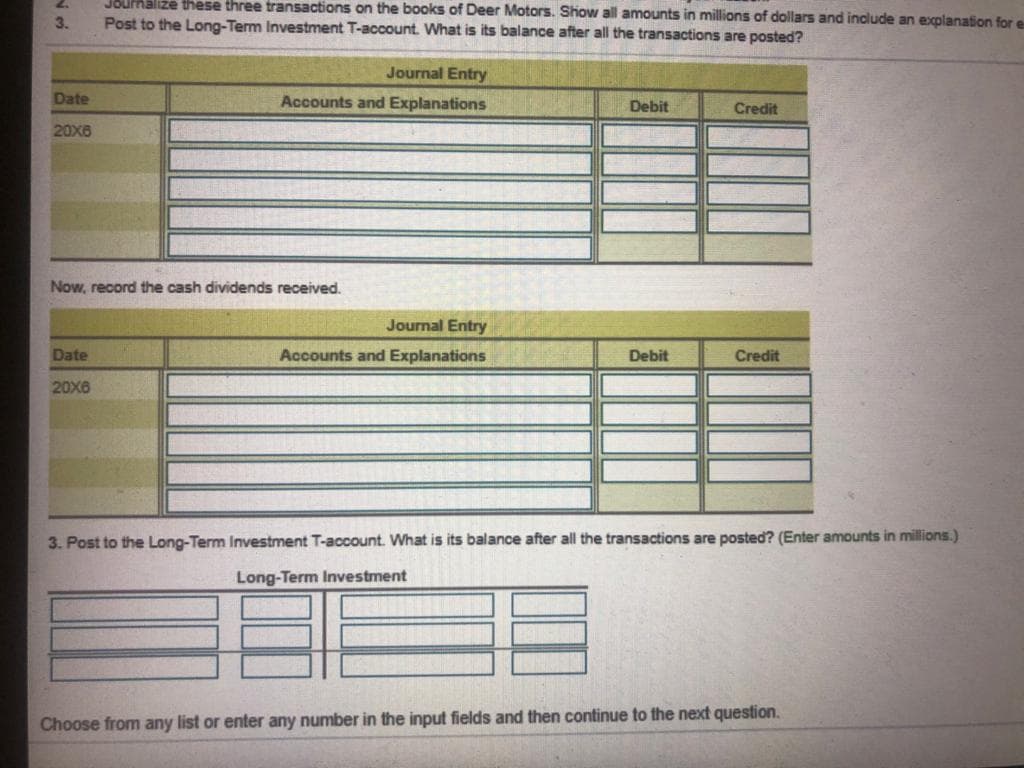 J8UPRalize these three transactions on the books of Deer Motors. Show all amounts in millions of dollars and include an explanation for e
3.
Post to the Long-Term Investment T-account. What is its balance after all the transactions are posted?
Journal Entry
Date
Accounts and Explanations
Debit
Credit
20X6
Now, record the cash dividends received.
Journal Entry
Date
Accounts and Explanations
Debit
Credit
20X6
3. Post to the Long-Term Investment T-account. What is its balance after all the transactions are posted? (Enter amounts in millions.)
Long-Term Investment
Choose from any list or enter any number in the input fields and then continue to the next question.
