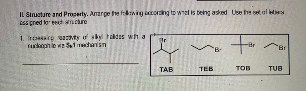 II. Structure and Property. Arrange the following according to what is being asked. Use the set of letters
assigned for each structure
1. Increasing reactivity of alkyl halides with a
nucleophile via SN1 mechanism
tf
Br
Br
Br
ТАВ
ТЕВ
TOB
TUB
