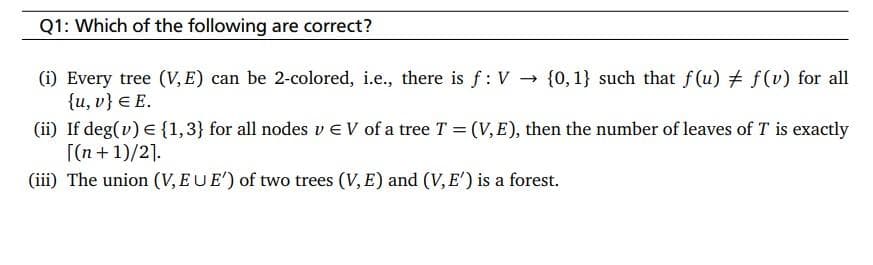 Q1: Which of the following are correct?
(i) Every tree (V, E) can be 2-colored, i.e., there is f: V →
{u, v} E E.
{0, 1} such that f(u) ‡ f(v) for all
(ii) If deg(v) = {1,3} for all nodes v EV of a tree T = (V, E), then the number of leaves of T is exactly
[(n+1)/2].
(iii) The union (V, EUE') of two trees (V, E) and (V, E') is a forest.