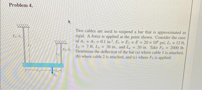 Problem 4.
E₁, A
Fo
Two cables are used to suspend a bar that is approximated as
rigid. A force is applied at the point shown. Consider the case
of A₁ A₂ = 0.1 in.2, E₁ = E₂ = E= 20 x 106 psi, L₁ = 12 ft,
L₂= 7 ft, L = 30 in., and L = 20 in. Take Fo - 2000 lb.
EA Determine the deflection of the bar (a) where cable 1 is attached,
(b) where cable 2 is attached, and (c) where Fo is applied.
4₂2