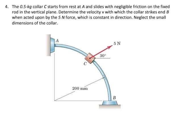 4. The 0.5-kg collar C starts from rest at A and slides with negligible friction on the fixed
rod in the vertical plane. Determine the velocity v with which the collar strikes end B
when acted upon by the 5 N force, which is constant in direction. Neglect the small
dimensions of the collar.
A
200 mm.
30⁰
5 N
B