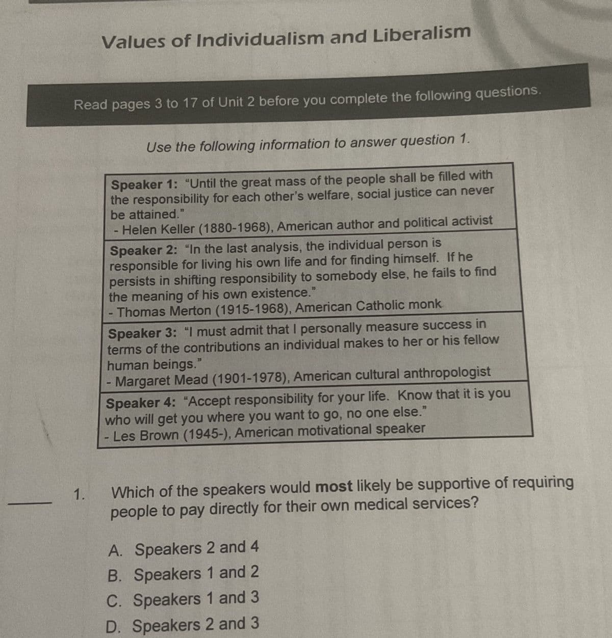 Values of Individualism and Liberalism
Read pages 3 to 17 of Unit 2 before you complete the following questions.
1.
Use the following information to answer question 1.
Speaker 1: "Until the great mass of the people shall be filled with
the responsibility for each other's welfare, social justice can never
be attained."
Helen Keller (1880-1968), American author and political activist
Speaker 2: "In the last analysis, the individual person
responsible for living his own life and for finding himself. If he
persists in shifting responsibility to somebody else, he fails to find
the meaning of his own existence."
- Thomas Merton (1915-1968), American Catholic monk
Speaker 3: "I must admit that I personally measure success in
terms of the contributions an individual makes to her or his fellow
human beings."
Margaret Mead (1901-1978), American cultural anthropologist
Speaker 4: "Accept responsibility for your life. Know that it is you
who will get you where you want to go, no one else."
Les Brown (1945-), American motivational speaker
8
S
E
Which of the speakers would most likely be supportive of requiring
people to pay directly for their own medical services?
A. Speakers 2 and 4
B. Speakers 1 and 2
C. Speakers 1 and 3
D. Speakers 2 and 3