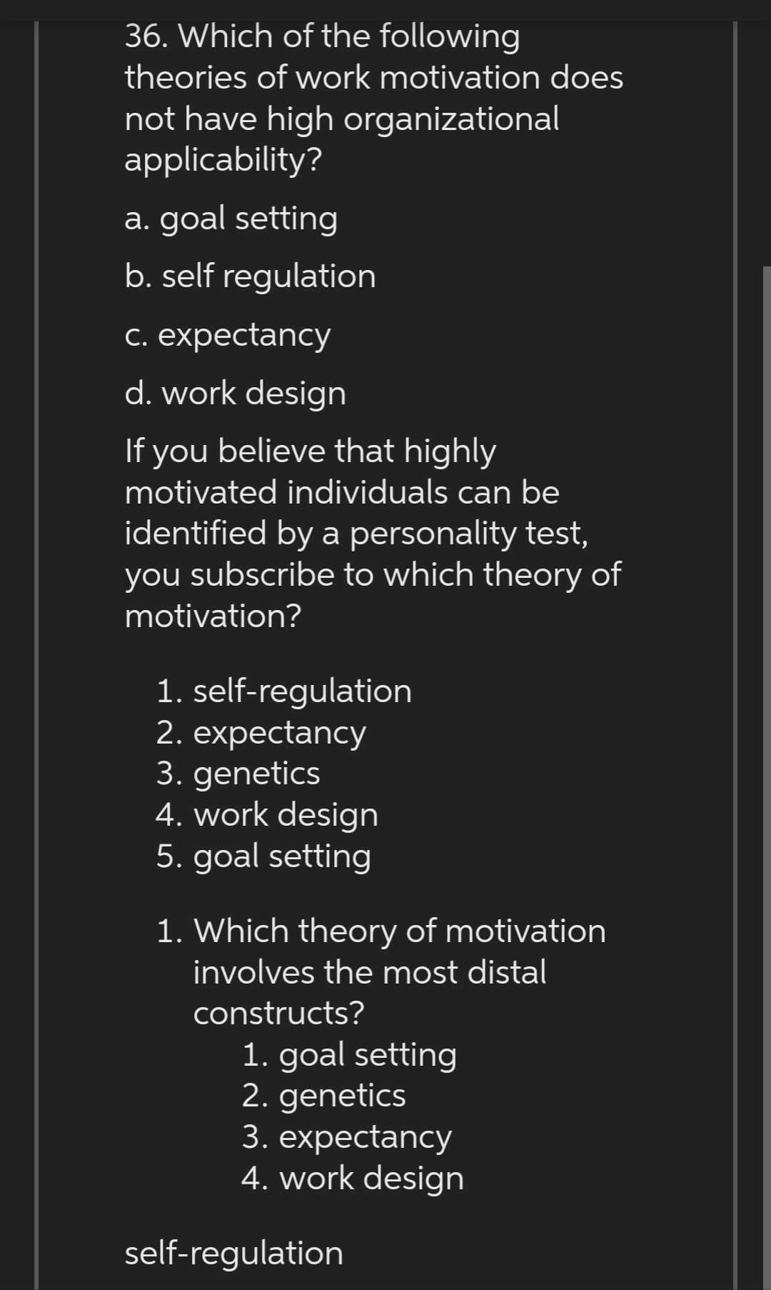 36. Which of the following
theories of work motivation does
not have high organizational
applicability?
a. goal setting
b. self regulation
c. expectancy
d. work design
If you believe that highly
motivated individuals can be
identified by a personality test,
you subscribe to which theory of
motivation?
1. self-regulation
2. expectancy
3. genetics
4. work design
5. goal setting
1. Which theory of motivation
involves the most distal
constructs?
1. goal setting
2. genetics
3. expectancy
4. work design
self-regulation
