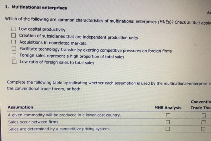 1. Multinational enterprises
Which of the following are common characteristics of multinational enterprises (MNES)? Check all that apply
Low capital productivity
Creation of subsidiaries that are independent production units
Acquisitions in nonrelated markets
Facilitate technology transfer by exerting competitive pressures on foreign firms
Foreign sales represent a high proportion of total sales
Low ratio of foreign sales to total sales
Complete the following table by indicating whether each assumption is used by the multinational-enterprise a
the conventional trade theory, or both.
Assumption
A given commodity will be produced in a lower-cost country.
Sales occur between firms.
Sales are determined by a competitive pricing system.
MNE Analysis
Aa
Conventio
Trade The
000