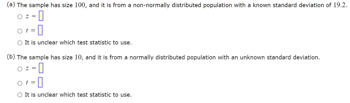 (a) The sample has size 100, and it is from a non-normally distributed population with a known standard deviation of 19.2.
OZ =
-0
Ot= 0
O It is unclear which test statistic to use.
(b) The sample has size 10, and it is from a normally distributed population with an unknown standard deviation.
OZ = 0
-0
t =
O It is unclear which test statistic to use.