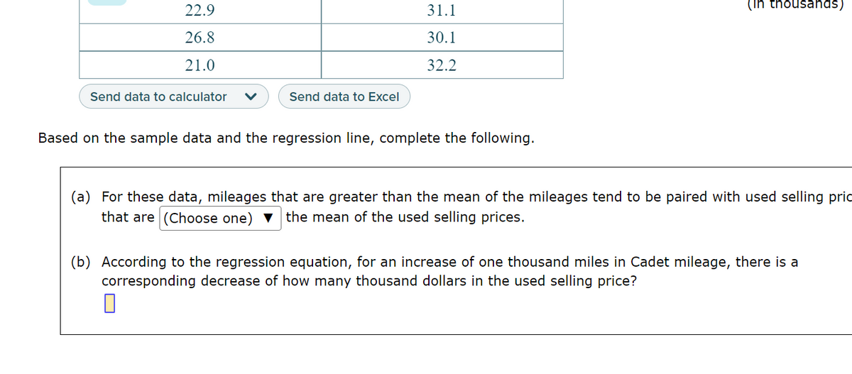 22.9
26.8
21.0
Send data to calculator
Send data to Excel
31.1
30.1
32.2
Based on the sample data and the regression line, complete the following.
(in thousands)
(a) For these data, mileages that are greater than the mean of the mileages tend to be paired with used selling pric
that are (Choose one) the mean of the used selling prices.
(b) According to the regression equation, for an increase of one thousand miles in Cadet mileage, there is a
corresponding decrease of how many thousand dollars in the used selling price?