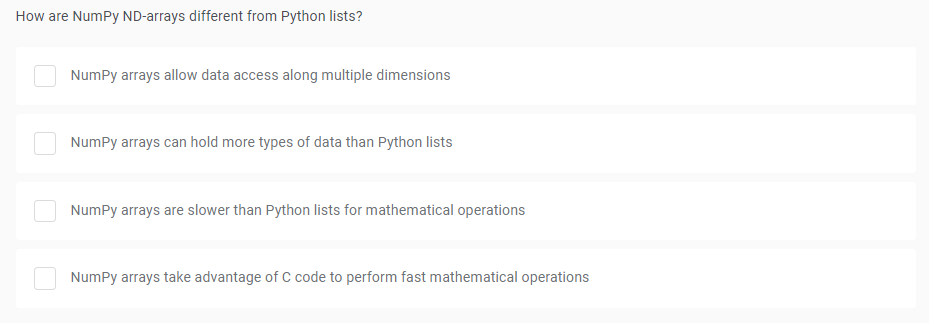 How are NumPy ND-arrays different from Python lists?
NumPy arrays allow data access along multiple dimensions
NumPy arrays can hold more types of data than Python lists
NumPy arrays are slower than Python lists for mathematical operations
NumPy arrays take advantage of C code to perform fast mathematical operations
