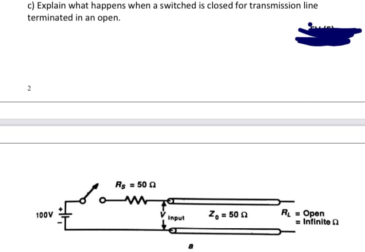 c) Explain what happens when a switched is closed for transmission line
terminated in an open.
2
Rs = 50 n
Z, = 50 n
R = Open
= Infinite 2
100V
Input
