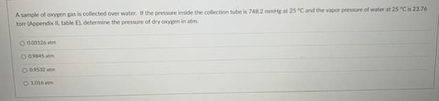 A sample of oxygen gas is collected over water. If the pressure inside the collection tube is 748.2 mmHg at 25 °C and the vapor pressure of water at 25 °C is 23.76
torr (Appendix II, table E), determine the pressure of dry oxygen in atm.
O 0.03126 atm
O 0.9845 atm
O 0.9532 atm
O 1016 atm
