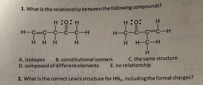 1. What is the relationship between the following compounds?
H :0: H
H:0:
H
H-C=C-C-C-C-H
H-C-C-C=Ċ-H
H HH
H.
H-C-H
B. constitutional isomers
C. the same structure
A. isotopes
D. composed of different elements
E. no relationship
2. What is the correct Lewis structure for HN3, including the formal charges?
CIH

