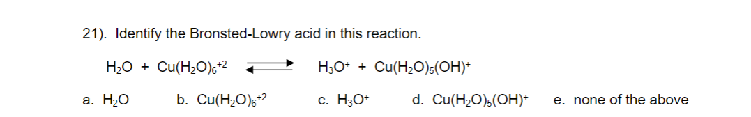21). Identify the Bronsted-Lowry acid in this reaction.
H2O + Cu(H2O),+2
H3O* + Cu(H2O)5(OH)+
a. H2O
b. Cu(H2O)6*2
c. H3O*
d. Cu(H2O)s(OH)*
e. none of the above
