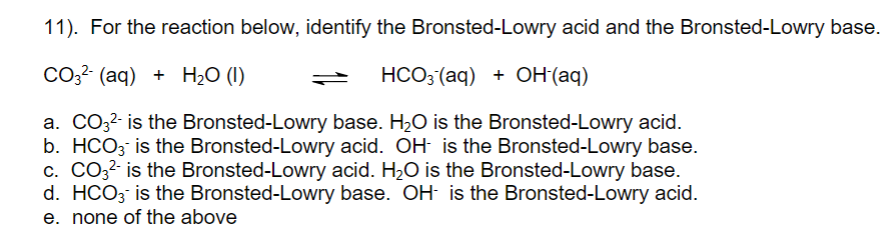 11). For the reaction below, identify the Bronsted-Lowry acid and the Bronsted-Lowry base.
Co3? (aq) + H2O (I)
HCO3 (aq) + OH(aq)
a. CO32- is the Bronsted-Lowry base. H2O is the Bronsted-Lowry acid.
b. HCO3 is the Bronsted-Lowry acid. OH- is the Bronsted-Lowry base.
c. CO3?- is the Bronsted-Lowry acid. H2O is the Bronsted-Lowry base.
d. HCO3 is the Bronsted-Lowry base. OH is the Bronsted-Lowry acid.
e. none of the above

