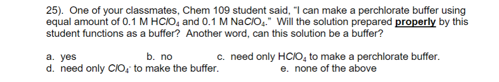 25). One of your classmates, Chem 109 student said, “I can make a perchlorate buffer using
equal amount of 0.1 M HCIO4 and 0.1 M NaCIO4." Will the solution prepared properly by this
student functions as a buffer? Another word, can this solution be a buffer?
а. yes
d. need only ClIO, to make the buffer.
c. need only HCIO, to make a perchlorate buffer.
e. none of the above
b. no
