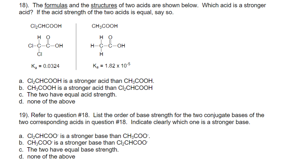 18). The formulas and the structures of two acids are shown below. Which acid is a stronger
acid? If the acid strength of the two acids is equal, say so.
Cl2CHCOOH
CH3COOH
но
но
CI-C-C-OH
н-с-с-он
ČI
Ką = 0.0324
Ką = 1.82 x 10-5
%3D
a. Cl¿CHCOOH is a stronger acid than CH;COOH.
b. CH;COOH is a stronger acid than CI½CHCOOH
c. The two have equal acid strength.
d. none of the above
