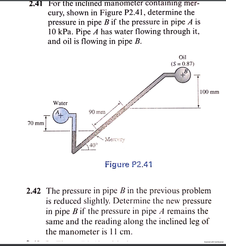 2.41 For the inclined manometer containing mer-
cury, shown in Figure P2.41, determine the
pressure in pipe B if the pressure in pipe A is
10 kPa. Pipe A has water flowing through it,
and oil is flowing in pipe B.
Oil
(S = 0.87)
B
to
100 mm
Water
90 mm
70 mm
Mercury
40
Figure P2.41
2.42 The pressure in pipe B in the previous problem
is reduced slightly. Determine the new pressure
in pipe B if the pressure in pipe A remains the
same and the reading along the inclined leg of
the manometer is 11 cm.
Scamed with Camscamer
