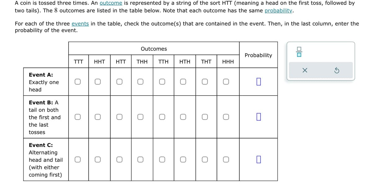 A coin is tossed three times. An outcome is represented by a string of the sort HTT (meaning a head on the first toss, followed by
two tails). The 8 outcomes are listed in the table below. Note that each outcome has the same probability.
For each of the three events in the table, check the outcome(s) that are contained in the event. Then, in the last column, enter the
probability of the event.
Event A:
Exactly one
head
Event B: A
tail on both
the first and
the last
tosses
Event C:
Alternating
head and tail
(with either
coming first)
TTT HHT
O
O
O
O
O
HTT
0
0
Outcomes
THH
O
0
O
TTH
O
O
O
HTH
O
O
O
THT
O
O
HHH
O
O
Probability
0
X