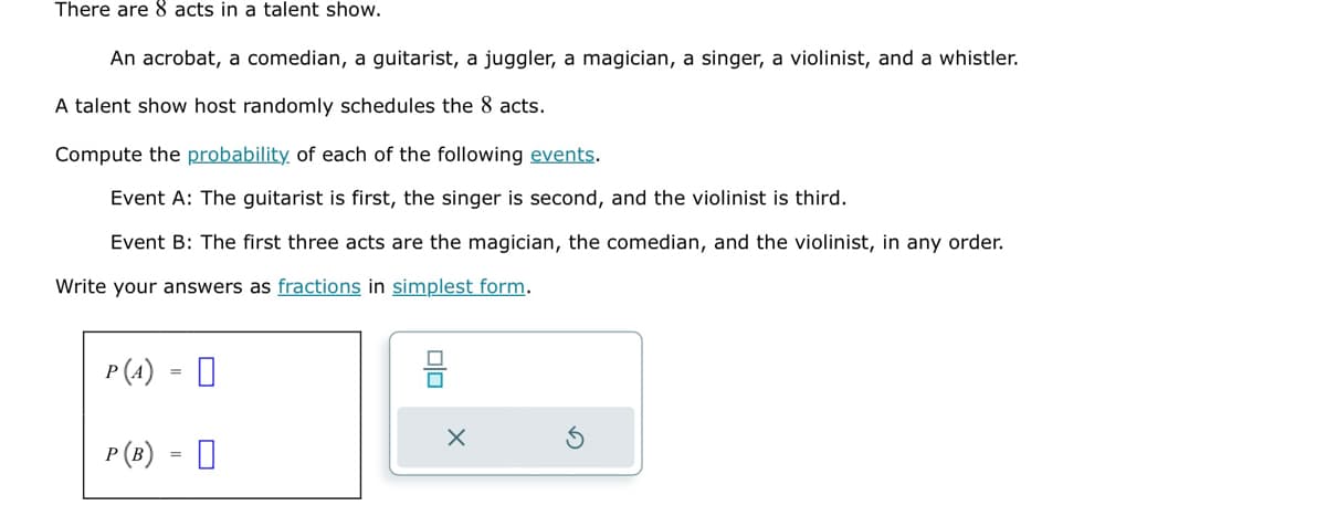 There are 8 acts in a talent show.
An acrobat, a comedian, a guitarist, a juggler, a magician, a singer, a violinist, and a whistler.
A talent show host randomly schedules the 8 acts.
Compute the probability of each of the following events.
Event A: The guitarist is first, the singer is second, and the violinist is third.
Event B: The first three acts are the magician, the comedian, and the violinist, in any order.
Write your answers as fractions in simplest form.
P (4)
P (B) =
010
X