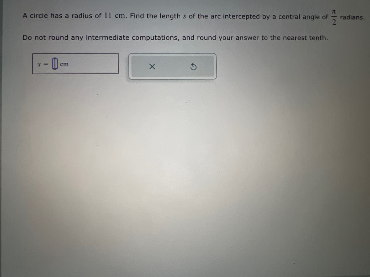 A circle has a radius of 11 cm. Find the length s of the arc intercepted by a central angle of
Do not round any intermediate computations, and round your answer to the nearest tenth.
Π
S=
cm
cm
radians.