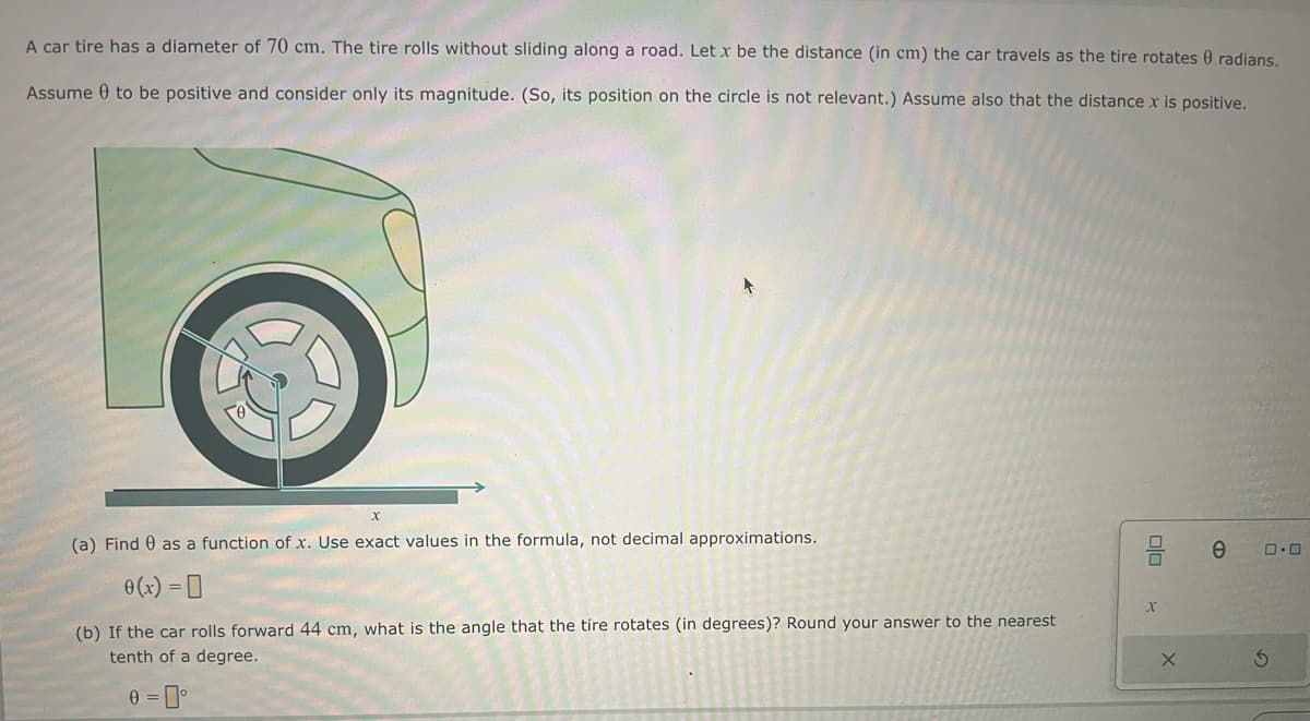 A car tire has a diameter of 70 cm. The tire rolls without sliding along a road. Let x be the distance (in cm) the car travels as the tire rotates 0 radians.
Assume to be positive and consider only its magnitude. (So, its position on the circle is not relevant.) Assume also that the distance x is positive.
x
(a) Find as a function of x. Use exact values in the formula, not decimal approximations.
0(x) =
(b) If the car rolls forward 44 cm, what is the angle that the tire rotates (in degrees)? Round your answer to the nearest
tenth of a degree.
0=0°
DO
x
e
G