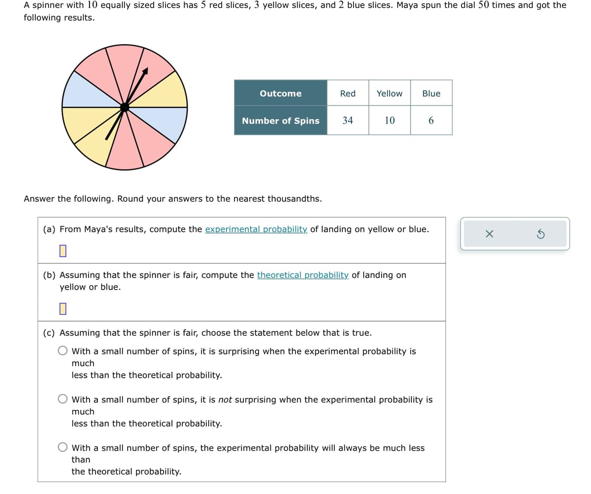 A spinner with 10 equally sized slices has 5 red slices, 3 yellow slices, and 2 blue slices. Maya spun the dial 50 times and got the
following results.
Outcome
Number of Spins
Answer the following. Round your answers to the nearest thousandths.
Red Yellow
34
10
(b) Assuming that the spinner is fair, compute the theoretical probability of landing on
yellow or blue.
0
Blue
(a) From Maya's results, compute the experimental probability of landing on yellow or blue.
(c) Assuming that the spinner is fair, choose the statement below that is true.
O With a small number of spins, it is surprising when the experimental probability is
much
less than the theoretical probability.
6
O With a small number of spins, it is not surprising when the experimental probability is
much
less than the theoretical probability.
O with a small number of spins, the experimental probability will always be much less
than
the theoretical probability.
X