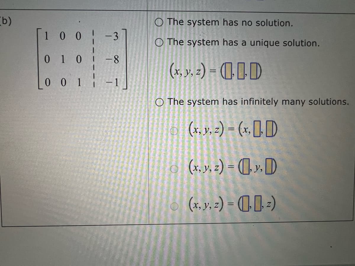 b)
100
-3
010 -8
001
-1
O The system has no solution.
O The system has a unique solution.
(x, y, z) = 0
O The system has infinitely many solutions.
(x, y, z) = (x, D
(x, y, z) = (y,D
(x, y, z)=(2)