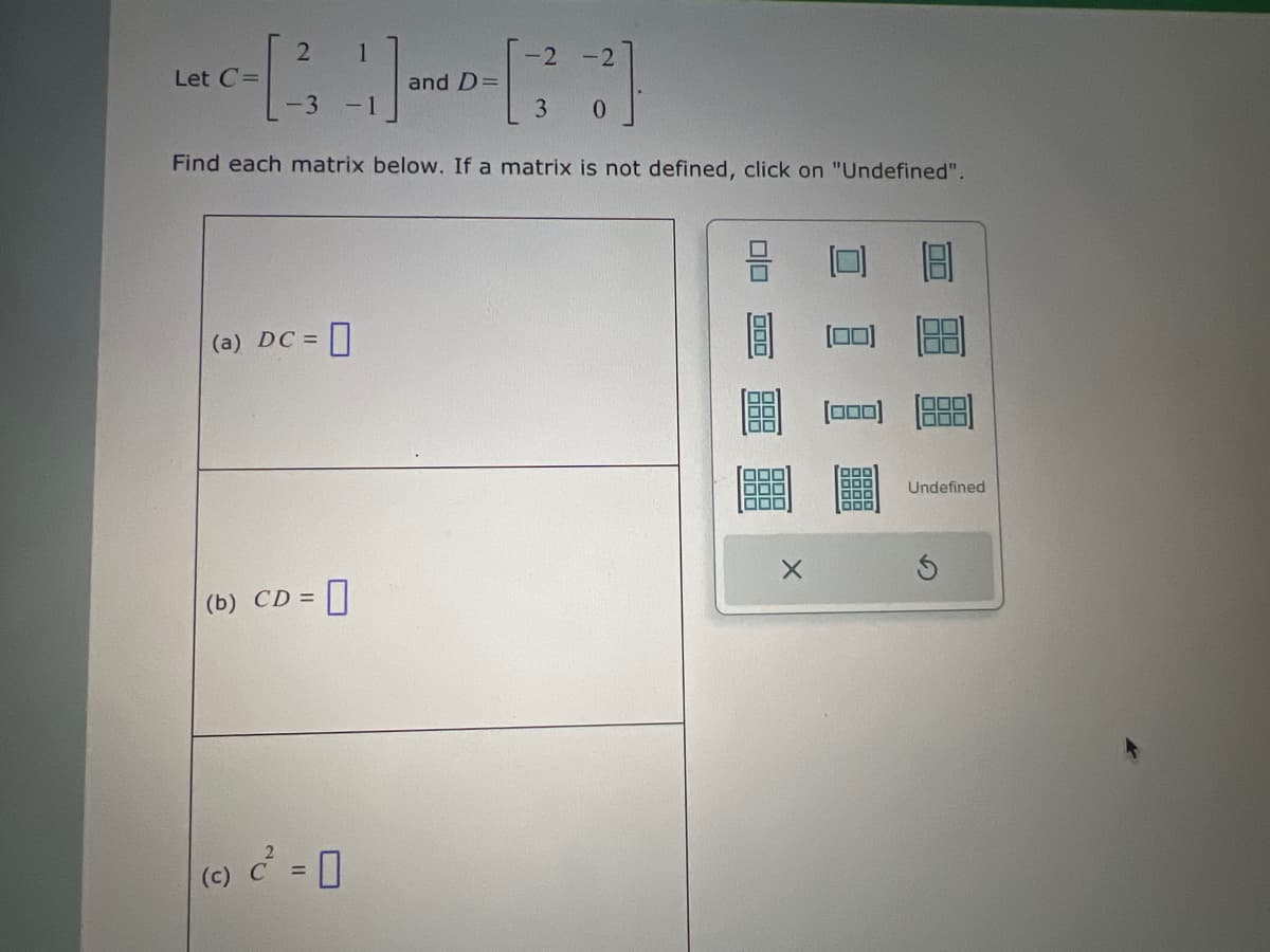 2 1
-2-2
Let C=
and D=
3 -1
3
0
Find each matrix below. If a matrix is not defined, click on "Undefined".
(a) DC =
☐
(b) CD = = 0
(c) c² =
X
000
Undefined