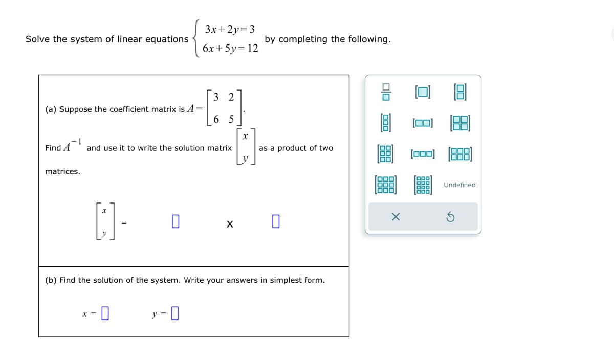 Solve the system of linear equations
(a) Suppose the coefficient matrix is A =
matrices.
1
Find A and use it to write the solution matrix
D
x =
=
0
3x+2y=3
6x + 5y = 12
2
[33]
65
y =
by completing the following.
[]-
X
(b) Find the solution of the system. Write your answers in simplest form.
as a product of two
X
00
000)
[000] 1000
Undefined