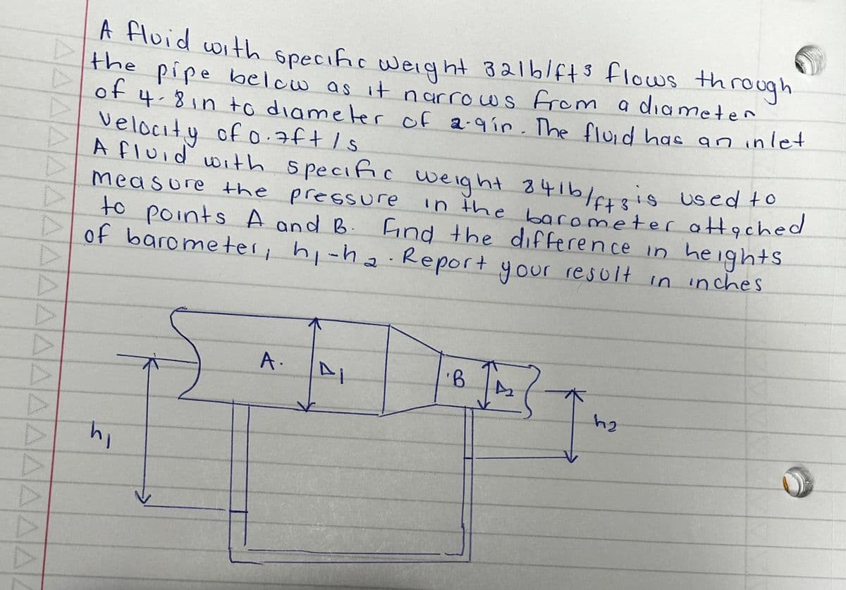 D
▷
D
**********
A fluid with specific weight 321b/ft³ flows through
the pipe below as it narrows from a diameter
of 4-8 in to diameter of 2.9gin. The fluid has an inlet
velocity of 0.7ft /s
measure the pressure
A fluid with specific weight 841b/ffs is used to
points A and B. Find the difference in heights
in the barometer attached
of barometer, hi-ha Report your result in inches
to
hi
S
A.
4
K
'B
A₂
h₂