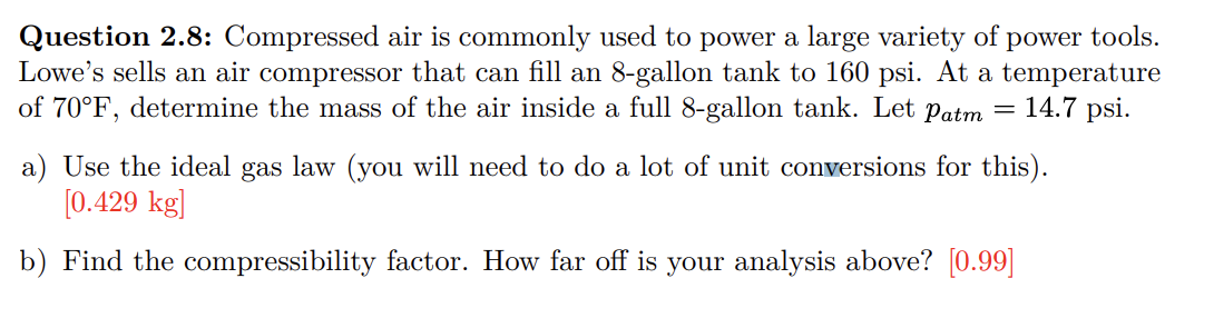 Question 2.8: Compressed air is commonly used to power a large variety of
power tools.
Lowe's sells an air compressor that can fill an 8-gallon tank to 160 psi. At a temperature
of 70°F, determine the mass of the air inside a full 8-gallon tank. Let Patm = 14.7 psi.
a) Use the ideal gas law (you will need to do a lot of unit conversions for this).
[0.429 kg]
b) Find the compressibility factor. How far off is your analysis above? [0.99]