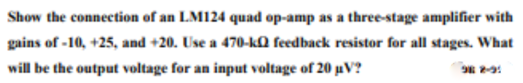 Show the connection of an LM124 quad op-amp as a three-stage amplifier with
gains of -10, +25, and +20. Use a 470-ka feedback resistor for all stages. What
will be the output voltage for an input voltage of 20 uV?
