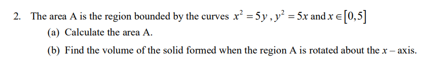 2. The area A is the region bounded by the curves x = 5y, y = 5x and x e[0,5||
(a) Calculate the area A.
(b) Find the volume of the solid formed when the region A is rotated about the x – axis.
