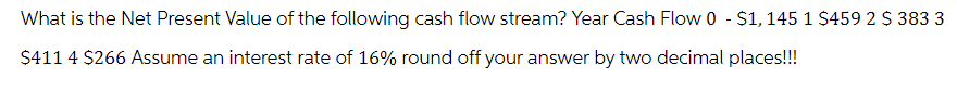 What is the Net Present Value of the following cash flow stream? Year Cash Flow 0 - $1, 145 1 $459 2 $ 383 3
$411 4 $266 Assume an interest rate of 16% round off your answer by two decimal places!!!