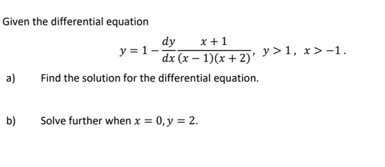 Given the differential equation
dy
x + 1
y = 1-
y > 1, x> -1.
dx (x – 1)(x + 2)'
a)
Find the solution for the differential equation.
b)
Solve further when x = 0,y = 2.

