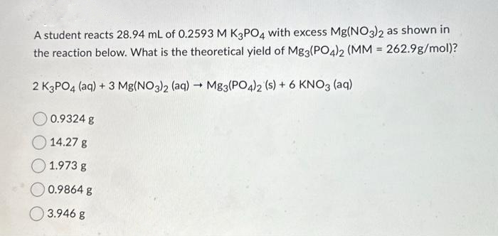 A student reacts 28.94 mL of 0.2593 M K3PO4 with excess Mg(NO3)2 as shown in
the reaction below. What is the theoretical yield of Mg3(PO4)2 (MM = 262.9g/mol)?
2 K3PO4 (aq) + 3 Mg(NO3)2 (aq) → Mg3(PO4)2 (s) + 6 KNO3 (aq)
0.9324 g
14.27 g
1.973 g
0.9864 g
3.946 g