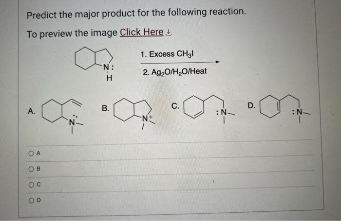 Predict the major product for the following reaction.
To preview the image Click Here
A.
OA
O
B
OC
OD
N:
H
B.
1. Excess CH3l
2. Ag₂O/H₂O/Heat
N+
C.
:N_
D.
: N
